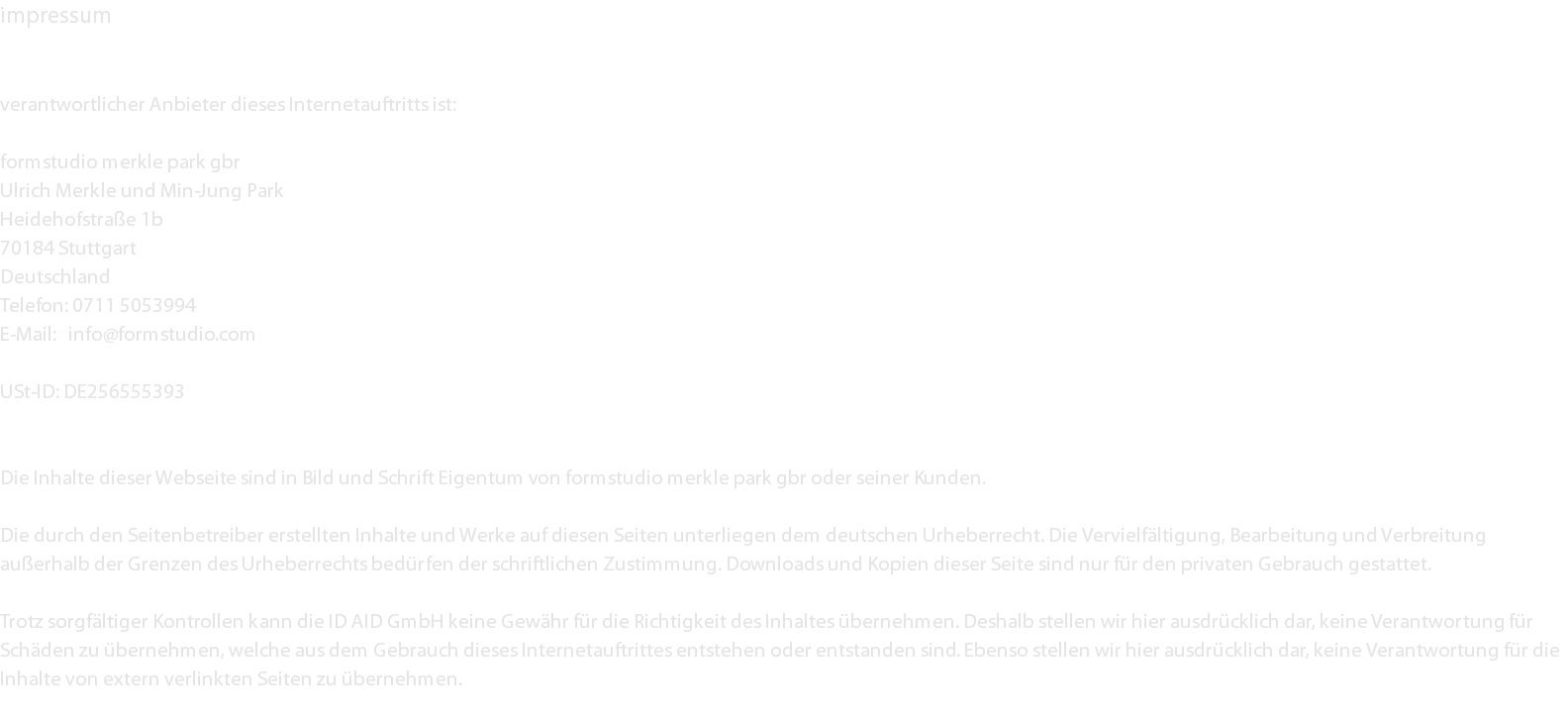 impressum verantwortlicher Anbieter dieses Internetauftritts ist: formstudio merkle park gbr Ulrich Merkle und Min-Jung Park Heidehofstraße 1b 70184 Stuttgart Deutschland Telefon: 0711 5053994 E-Mail: info@formstudio.com USt-ID: DE256555393 Die Inhalte dieser Webseite sind in Bild und Schrift Eigentum von formstudio merkle park gbr oder seiner Kunden. Die durch den Seitenbetreiber erstellten Inhalte und Werke auf diesen Seiten unterliegen dem deutschen Urheberrecht. Die Vervielfältigung, Bearbeitung und Verbreitung außerhalb der Grenzen des Urheberrechts bedürfen der schriftlichen Zustimmung. Downloads und Kopien dieser Seite sind nur für den privaten Gebrauch gestattet. Trotz sorgfältiger Kontrollen kann die ID AID GmbH keine Gewähr für die Richtigkeit des Inhaltes übernehmen. Deshalb stellen wir hier ausdrücklich dar, keine Verantwortung für Schäden zu übernehmen, welche aus dem Gebrauch dieses Internetauftrittes entstehen oder entstanden sind. Ebenso stellen wir hier ausdrücklich dar, keine Verantwortung für die Inhalte von extern verlinkten Seiten zu übernehmen. 
