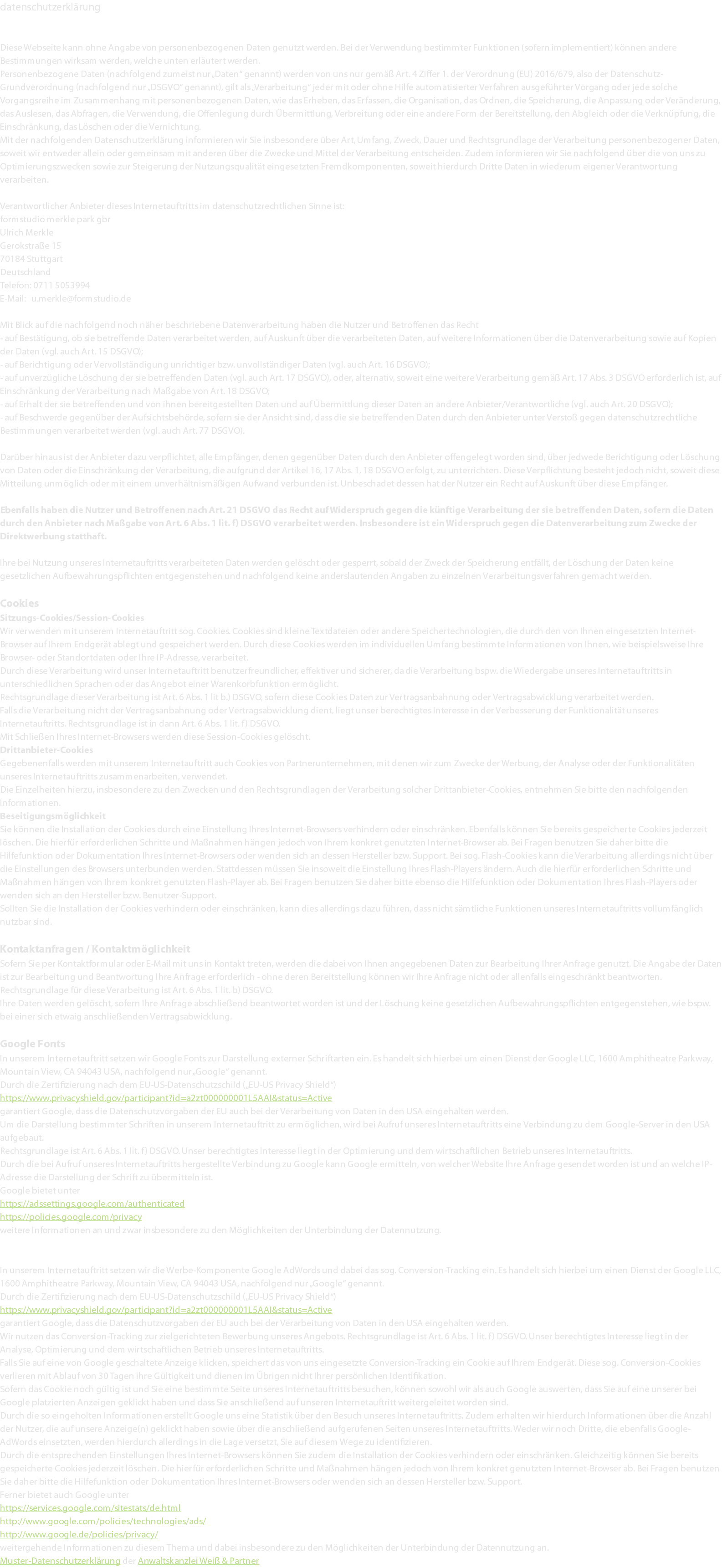datenschutzerklärung Diese Webseite kann ohne Angabe von personenbezogenen Daten genutzt werden. Bei der Verwendung bestimmter Funktionen (sofern implementiert) können andere Bestimmungen wirksam werden, welche unten erläutert werden. Personenbezogene Daten (nachfolgend zumeist nur „Daten“ genannt) werden von uns nur gemäß Art. 4 Ziffer 1. der Verordnung (EU) 2016/679, also der Datenschutz-Grundverordnung (nachfolgend nur „DSGVO“ genannt), gilt als „Verarbeitung“ jeder mit oder ohne Hilfe automatisierter Verfahren ausgeführter Vorgang oder jede solche Vorgangsreihe im Zusammenhang mit personenbezogenen Daten, wie das Erheben, das Erfassen, die Organisation, das Ordnen, die Speicherung, die Anpassung oder Veränderung, das Auslesen, das Abfragen, die Verwendung, die Offenlegung durch Übermittlung, Verbreitung oder eine andere Form der Bereitstellung, den Abgleich oder die Verknüpfung, die Einschränkung, das Löschen oder die Vernichtung. Mit der nachfolgenden Datenschutzerklärung informieren wir Sie insbesondere über Art, Umfang, Zweck, Dauer und Rechtsgrundlage der Verarbeitung personenbezogener Daten, soweit wir entweder allein oder gemeinsam mit anderen über die Zwecke und Mittel der Verarbeitung entscheiden. Zudem informieren wir Sie nachfolgend über die von uns zu Optimierungszwecken sowie zur Steigerung der Nutzungsqualität eingesetzten Fremdkomponenten, soweit hierdurch Dritte Daten in wiederum eigener Verantwortung verarbeiten. Verantwortlicher Anbieter dieses Internetauftritts im datenschutzrechtlichen Sinne ist: formstudio merkle park gbr Ulrich Merkle Gerokstraße 15 70184 Stuttgart Deutschland Telefon: 0711 5053994 E-Mail: u.merkle@formstudio.de Mit Blick auf die nachfolgend noch näher beschriebene Datenverarbeitung haben die Nutzer und Betroffenen das Recht - auf Bestätigung, ob sie betreffende Daten verarbeitet werden, auf Auskunft über die verarbeiteten Daten, auf weitere Informationen über die Datenverarbeitung sowie auf Kopien der Daten (vgl. auch Art. 15 DSGVO); - auf Berichtigung oder Vervollständigung unrichtiger bzw. unvollständiger Daten (vgl. auch Art. 16 DSGVO); - auf unverzügliche Löschung der sie betreffenden Daten (vgl. auch Art. 17 DSGVO), oder, alternativ, soweit eine weitere Verarbeitung gemäß Art. 17 Abs. 3 DSGVO erforderlich ist, auf Einschränkung der Verarbeitung nach Maßgabe von Art. 18 DSGVO; - auf Erhalt der sie betreffenden und von ihnen bereitgestellten Daten und auf Übermittlung dieser Daten an andere Anbieter/Verantwortliche (vgl. auch Art. 20 DSGVO); - auf Beschwerde gegenüber der Aufsichtsbehörde, sofern sie der Ansicht sind, dass die sie betreffenden Daten durch den Anbieter unter Verstoß gegen datenschutzrechtliche Bestimmungen verarbeitet werden (vgl. auch Art. 77 DSGVO). Darüber hinaus ist der Anbieter dazu verpflichtet, alle Empfänger, denen gegenüber Daten durch den Anbieter offengelegt worden sind, über jedwede Berichtigung oder Löschung von Daten oder die Einschränkung der Verarbeitung, die aufgrund der Artikel 16, 17 Abs. 1, 18 DSGVO erfolgt, zu unterrichten. Diese Verpflichtung besteht jedoch nicht, soweit diese Mitteilung unmöglich oder mit einem unverhältnismäßigen Aufwand verbunden ist. Unbeschadet dessen hat der Nutzer ein Recht auf Auskunft über diese Empfänger. Ebenfalls haben die Nutzer und Betroffenen nach Art. 21 DSGVO das Recht auf Widerspruch gegen die künftige Verarbeitung der sie betreffenden Daten, sofern die Daten durch den Anbieter nach Maßgabe von Art. 6 Abs. 1 lit. f) DSGVO verarbeitet werden. Insbesondere ist ein Widerspruch gegen die Datenverarbeitung zum Zwecke der Direktwerbung statthaft. Ihre bei Nutzung unseres Internetauftritts verarbeiteten Daten werden gelöscht oder gesperrt, sobald der Zweck der Speicherung entfällt, der Löschung der Daten keine gesetzlichen Aufbewahrungspflichten entgegenstehen und nachfolgend keine anderslautenden Angaben zu einzelnen Verarbeitungsverfahren gemacht werden. Cookies Sitzungs-Cookies/Session-Cookies Wir verwenden mit unserem Internetauftritt sog. Cookies. Cookies sind kleine Textdateien oder andere Speichertechnologien, die durch den von Ihnen eingesetzten Internet-Browser auf Ihrem Endgerät ablegt und gespeichert werden. Durch diese Cookies werden im individuellen Umfang bestimmte Informationen von Ihnen, wie beispielsweise Ihre Browser- oder Standortdaten oder Ihre IP-Adresse, verarbeitet. Durch diese Verarbeitung wird unser Internetauftritt benutzerfreundlicher, effektiver und sicherer, da die Verarbeitung bspw. die Wiedergabe unseres Internetauftritts in unterschiedlichen Sprachen oder das Angebot einer Warenkorbfunktion ermöglicht. Rechtsgrundlage dieser Verarbeitung ist Art. 6 Abs. 1 lit b.) DSGVO, sofern diese Cookies Daten zur Vertragsanbahnung oder Vertragsabwicklung verarbeitet werden. Falls die Verarbeitung nicht der Vertragsanbahnung oder Vertragsabwicklung dient, liegt unser berechtigtes Interesse in der Verbesserung der Funktionalität unseres Internetauftritts. Rechtsgrundlage ist in dann Art. 6 Abs. 1 lit. f) DSGVO. Mit Schließen Ihres Internet-Browsers werden diese Session-Cookies gelöscht. Drittanbieter-Cookies Gegebenenfalls werden mit unserem Internetauftritt auch Cookies von Partnerunternehmen, mit denen wir zum Zwecke der Werbung, der Analyse oder der Funktionalitäten unseres Internetauftritts zusammenarbeiten, verwendet. Die Einzelheiten hierzu, insbesondere zu den Zwecken und den Rechtsgrundlagen der Verarbeitung solcher Drittanbieter-Cookies, entnehmen Sie bitte den nachfolgenden Informationen. Beseitigungsmöglichkeit Sie können die Installation der Cookies durch eine Einstellung Ihres Internet-Browsers verhindern oder einschränken. Ebenfalls können Sie bereits gespeicherte Cookies jederzeit löschen. Die hierfür erforderlichen Schritte und Maßnahmen hängen jedoch von Ihrem konkret genutzten Internet-Browser ab. Bei Fragen benutzen Sie daher bitte die Hilfefunktion oder Dokumentation Ihres Internet-Browsers oder wenden sich an dessen Hersteller bzw. Support. Bei sog. Flash-Cookies kann die Verarbeitung allerdings nicht über die Einstellungen des Browsers unterbunden werden. Stattdessen müssen Sie insoweit die Einstellung Ihres Flash-Players ändern. Auch die hierfür erforderlichen Schritte und Maßnahmen hängen von Ihrem konkret genutzten Flash-Player ab. Bei Fragen benutzen Sie daher bitte ebenso die Hilfefunktion oder Dokumentation Ihres Flash-Players oder wenden sich an den Hersteller bzw. Benutzer-Support. Sollten Sie die Installation der Cookies verhindern oder einschränken, kann dies allerdings dazu führen, dass nicht sämtliche Funktionen unseres Internetauftritts vollumfänglich nutzbar sind. Kontaktanfragen / Kontaktmöglichkeit Sofern Sie per Kontaktformular oder E-Mail mit uns in Kontakt treten, werden die dabei von Ihnen angegebenen Daten zur Bearbeitung Ihrer Anfrage genutzt. Die Angabe der Daten ist zur Bearbeitung und Beantwortung Ihre Anfrage erforderlich - ohne deren Bereitstellung können wir Ihre Anfrage nicht oder allenfalls eingeschränkt beantworten. Rechtsgrundlage für diese Verarbeitung ist Art. 6 Abs. 1 lit. b) DSGVO. Ihre Daten werden gelöscht, sofern Ihre Anfrage abschließend beantwortet worden ist und der Löschung keine gesetzlichen Aufbewahrungspflichten entgegenstehen, wie bspw. bei einer sich etwaig anschließenden Vertragsabwicklung. Google Fonts In unserem Internetauftritt setzen wir Google Fonts zur Darstellung externer Schriftarten ein. Es handelt sich hierbei um einen Dienst der Google LLC, 1600 Amphitheatre Parkway, Mountain View, CA 94043 USA, nachfolgend nur „Google“ genannt. Durch die Zertifizierung nach dem EU-US-Datenschutzschild („EU-US Privacy Shield“) https://www.privacyshield.gov/participant?id=a2zt000000001L5AAI&status=Active garantiert Google, dass die Datenschutzvorgaben der EU auch bei der Verarbeitung von Daten in den USA eingehalten werden. Um die Darstellung bestimmter Schriften in unserem Internetauftritt zu ermöglichen, wird bei Aufruf unseres Internetauftritts eine Verbindung zu dem Google-Server in den USA aufgebaut. Rechtsgrundlage ist Art. 6 Abs. 1 lit. f) DSGVO. Unser berechtigtes Interesse liegt in der Optimierung und dem wirtschaftlichen Betrieb unseres Internetauftritts. Durch die bei Aufruf unseres Internetauftritts hergestellte Verbindung zu Google kann Google ermitteln, von welcher Website Ihre Anfrage gesendet worden ist und an welche IP-Adresse die Darstellung der Schrift zu übermitteln ist. Google bietet unter https://adssettings.google.com/authenticated https://policies.google.com/privacy weitere Informationen an und zwar insbesondere zu den Möglichkeiten der Unterbindung der Datennutzung. Google AdWords mit Conversion-Tracking In unserem Internetauftritt setzen wir die Werbe-Komponente Google AdWords und dabei das sog. Conversion-Tracking ein. Es handelt sich hierbei um einen Dienst der Google LLC, 1600 Amphitheatre Parkway, Mountain View, CA 94043 USA, nachfolgend nur „Google“ genannt. Durch die Zertifizierung nach dem EU-US-Datenschutzschild („EU-US Privacy Shield“) https://www.privacyshield.gov/participant?id=a2zt000000001L5AAI&status=Active garantiert Google, dass die Datenschutzvorgaben der EU auch bei der Verarbeitung von Daten in den USA eingehalten werden. Wir nutzen das Conversion-Tracking zur zielgerichteten Bewerbung unseres Angebots. Rechtsgrundlage ist Art. 6 Abs. 1 lit. f) DSGVO. Unser berechtigtes Interesse liegt in der Analyse, Optimierung und dem wirtschaftlichen Betrieb unseres Internetauftritts. Falls Sie auf eine von Google geschaltete Anzeige klicken, speichert das von uns eingesetzte Conversion-Tracking ein Cookie auf Ihrem Endgerät. Diese sog. Conversion-Cookies verlieren mit Ablauf von 30 Tagen ihre Gültigkeit und dienen im Übrigen nicht Ihrer persönlichen Identifikation. Sofern das Cookie noch gültig ist und Sie eine bestimmte Seite unseres Internetauftritts besuchen, können sowohl wir als auch Google auswerten, dass Sie auf eine unserer bei Google platzierten Anzeigen geklickt haben und dass Sie anschließend auf unseren Internetauftritt weitergeleitet worden sind. Durch die so eingeholten Informationen erstellt Google uns eine Statistik über den Besuch unseres Internetauftritts. Zudem erhalten wir hierdurch Informationen über die Anzahl der Nutzer, die auf unsere Anzeige(n) geklickt haben sowie über die anschließend aufgerufenen Seiten unseres Internetauftritts. Weder wir noch Dritte, die ebenfalls Google-AdWords einsetzten, werden hierdurch allerdings in die Lage versetzt, Sie auf diesem Wege zu identifizieren. Durch die entsprechenden Einstellungen Ihres Internet-Browsers können Sie zudem die Installation der Cookies verhindern oder einschränken. Gleichzeitig können Sie bereits gespeicherte Cookies jederzeit löschen. Die hierfür erforderlichen Schritte und Maßnahmen hängen jedoch von Ihrem konkret genutzten Internet-Browser ab. Bei Fragen benutzen Sie daher bitte die Hilfefunktion oder Dokumentation Ihres Internet-Browsers oder wenden sich an dessen Hersteller bzw. Support. Ferner bietet auch Google unter https://services.google.com/sitestats/de.html http://www.google.com/policies/technologies/ads/ http://www.google.de/policies/privacy/ weitergehende Informationen zu diesem Thema und dabei insbesondere zu den Möglichkeiten der Unterbindung der Datennutzung an. Muster-Datenschutzerklärung der Anwaltskanzlei Weiß & Partner